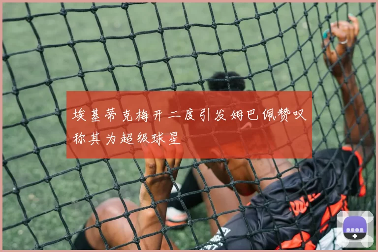 埃基蒂克梅开二度引发姆巴佩赞叹称其为超级球星