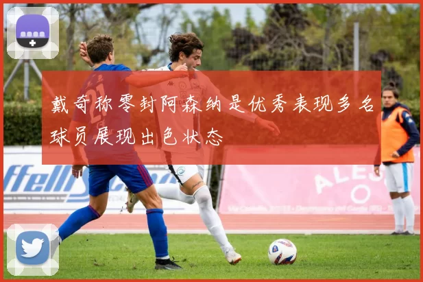 戴奇称零封阿森纳是优秀表现多名球员展现出色状态