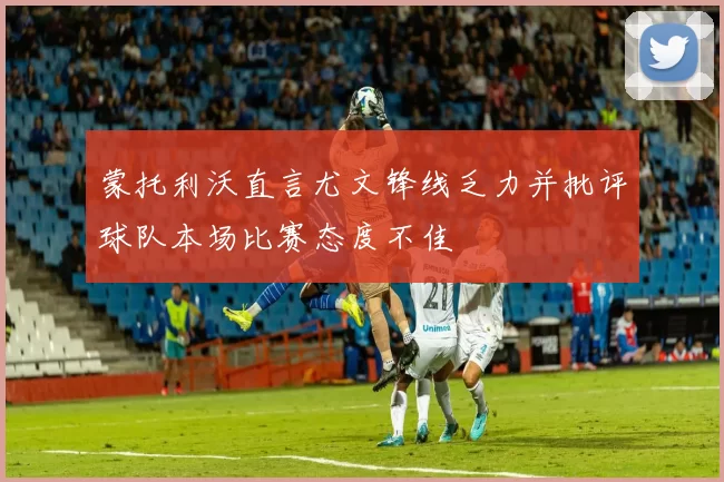 蒙托利沃直言尤文锋线乏力并批评球队本场比赛态度不佳