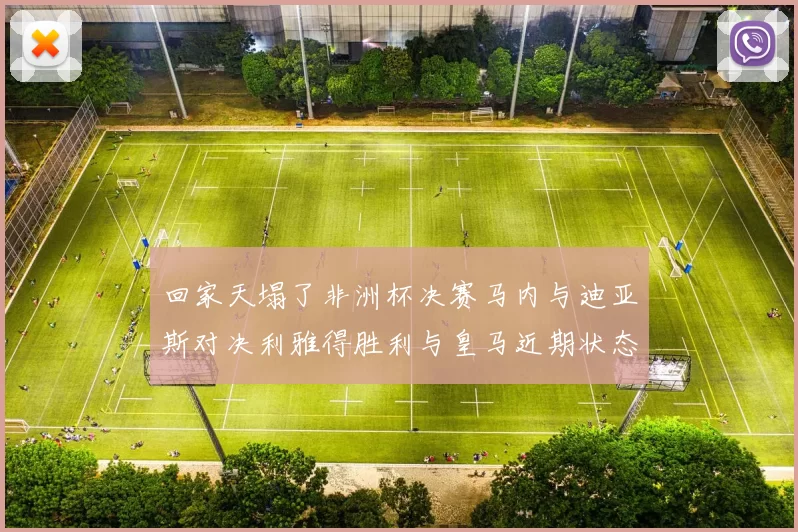 回家天塌了非洲杯决赛马内与迪亚斯对决利雅得胜利与皇马近期状态堪忧