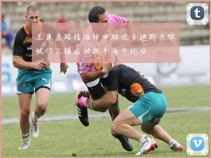 王康左路精准传中助攻卡迪斯头球破门三镇成功扳平海牛比分