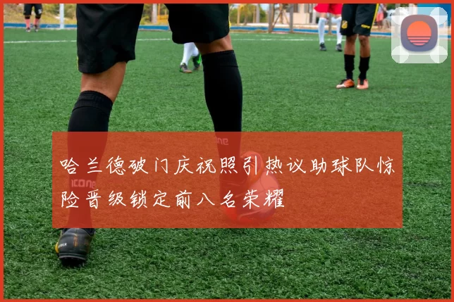 哈兰德破门庆祝照引热议助球队惊险晋级锁定前八名荣耀